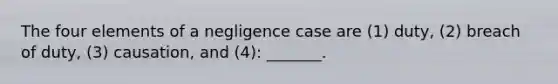 The four elements of a negligence case are (1) duty, (2) breach of duty, (3) causation, and (4): _______.