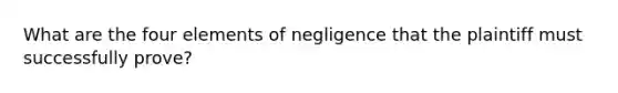 What are the four elements of negligence that the plaintiff must successfully prove?