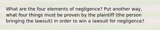 What are the four elements of negligence? Put another way, what four things must be proven by the plaintiff (the person bringing the lawsuit) in order to win a lawsuit for negligence?