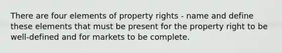 There are four elements of property rights - name and define these elements that must be present for the property right to be well-defined and for markets to be complete.