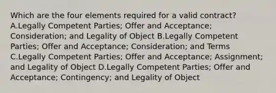 Which are the four elements required for a valid contract? A.Legally Competent Parties; Offer and Acceptance; Consideration; and Legality of Object B.Legally Competent Parties; Offer and Acceptance; Consideration; and Terms C.Legally Competent Parties; Offer and Acceptance; Assignment; and Legality of Object D.Legally Competent Parties; Offer and Acceptance; Contingency; and Legality of Object