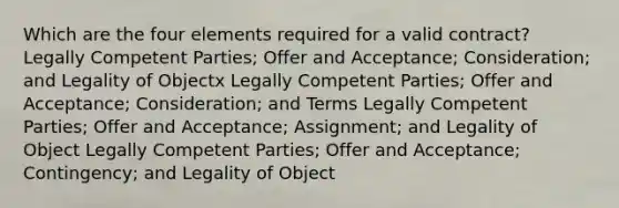 Which are the four elements required for a valid contract? Legally Competent Parties; Offer and Acceptance; Consideration; and Legality of Objectx Legally Competent Parties; Offer and Acceptance; Consideration; and Terms Legally Competent Parties; Offer and Acceptance; Assignment; and Legality of Object Legally Competent Parties; Offer and Acceptance; Contingency; and Legality of Object