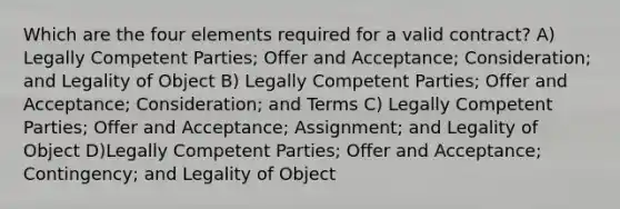 Which are the four elements required for a valid contract? A) Legally Competent Parties; Offer and Acceptance; Consideration; and Legality of Object B) Legally Competent Parties; Offer and Acceptance; Consideration; and Terms C) Legally Competent Parties; Offer and Acceptance; Assignment; and Legality of Object D)Legally Competent Parties; Offer and Acceptance; Contingency; and Legality of Object