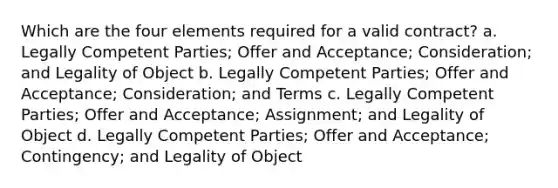 Which are the four elements required for a valid contract? a. Legally Competent Parties; Offer and Acceptance; Consideration; and Legality of Object b. Legally Competent Parties; Offer and Acceptance; Consideration; and Terms c. Legally Competent Parties; Offer and Acceptance; Assignment; and Legality of Object d. Legally Competent Parties; Offer and Acceptance; Contingency; and Legality of Object