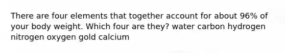 There are four elements that together account for about 96% of your body weight. Which four are they? water carbon hydrogen nitrogen oxygen gold calcium