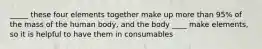 _____ these four elements together make up more than 95% of the mass of the human body, and the body ____ make elements, so it is helpful to have them in consumables