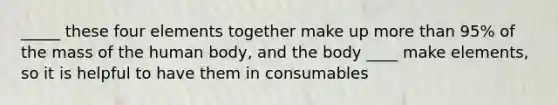 _____ these four elements together make up more than 95% of the mass of the human body, and the body ____ make elements, so it is helpful to have them in consumables