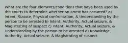 What are the four elements/conditions that have been used by the courts to determine whether an arrest has occurred? a) Intent, Statute, Physical confrontation, & Understanding by the person to be arrested b) Intent, Authority, Actual seizure, & Magistrating of suspect c) Intent, Authority, Actual seizure, & Understanding by the person to be arrested d) Knowledge, Authority, Actual seizure, & Magistrating of suspect