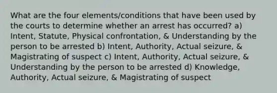 What are the four elements/conditions that have been used by the courts to determine whether an arrest has occurred? a) Intent, Statute, Physical confrontation, & Understanding by the person to be arrested b) Intent, Authority, Actual seizure, & Magistrating of suspect c) Intent, Authority, Actual seizure, & Understanding by the person to be arrested d) Knowledge, Authority, Actual seizure, & Magistrating of suspect