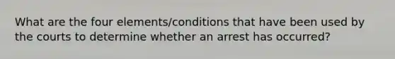 What are the four elements/conditions that have been used by the courts to determine whether an arrest has occurred?