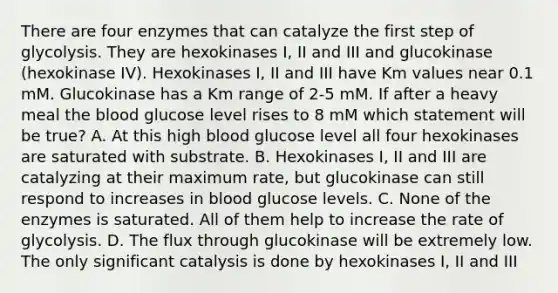 There are four enzymes that can catalyze the first step of glycolysis. They are hexokinases I, II and III and glucokinase (hexokinase IV). Hexokinases I, II and III have Km values near 0.1 mM. Glucokinase has a Km range of 2-5 mM. If after a heavy meal the blood glucose level rises to 8 mM which statement will be true? A. At this high blood glucose level all four hexokinases are saturated with substrate. B. Hexokinases I, II and III are catalyzing at their maximum rate, but glucokinase can still respond to increases in blood glucose levels. C. None of the enzymes is saturated. All of them help to increase the rate of glycolysis. D. The flux through glucokinase will be extremely low. The only significant catalysis is done by hexokinases I, II and III