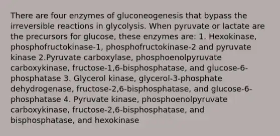 There are four enzymes of gluconeogenesis that bypass the irreversible reactions in glycolysis. When pyruvate or lactate are the precursors for glucose, these enzymes are: 1. Hexokinase, phosphofructokinase-1, phosphofructokinase-2 and pyruvate kinase 2.Pyruvate carboxylase, phosphoenolpyruvate carboxykinase, fructose-1,6-bisphosphatase, and glucose-6-phosphatase 3. Glycerol kinase, glycerol-3-phosphate dehydrogenase, fructose-2,6-bisphosphatase, and glucose-6-phosphatase 4. Pyruvate kinase, phosphoenolpyruvate carboxykinase, fructose-2,6-bisphosphatase, and bisphosphatase, and hexokinase