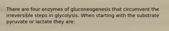 There are four enzymes of gluconeogenesis that circumvent the irreversible steps in glycolysis. When starting with the substrate pyruvate or lactate they are: