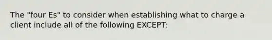 The "four Es" to consider when establishing what to charge a client include all of the following EXCEPT: