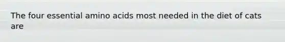 The four essential amino acids most needed in the diet of cats are