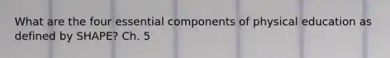 What are the four essential components of physical education as defined by SHAPE? Ch. 5