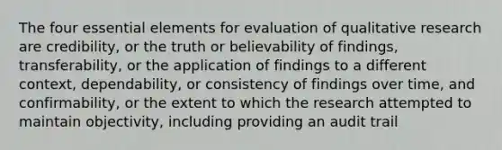 The four essential elements for evaluation of qualitative research are credibility, or the truth or believability of findings, transferability, or the application of findings to a different context, dependability, or consistency of findings over time, and confirmability, or the extent to which the research attempted to maintain objectivity, including providing an audit trail