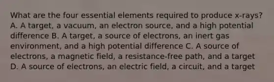 What are the four <a href='https://www.questionai.com/knowledge/kqSssz4B6a-essential-elements' class='anchor-knowledge'>essential elements</a> required to produce x-rays? A. A target, a vacuum, an electron source, and a high potential difference B. A target, a source of electrons, an inert gas environment, and a high potential difference C. A source of electrons, a magnetic field, a resistance-free path, and a target D. A source of electrons, an electric field, a circuit, and a target