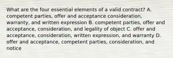 What are the four <a href='https://www.questionai.com/knowledge/kqSssz4B6a-essential-elements' class='anchor-knowledge'>essential elements</a> of a valid contract? A. competent parties, offer and acceptance consideration, warranty, and written expression B. competent parties, offer and acceptance, consideration, and legality of object C. offer and acceptance, consideration, written expression, and warranty D. offer and acceptance, competent parties, consideration, and notice