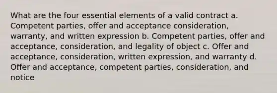 What are the four essential elements of a valid contract a. Competent parties, offer and acceptance consideration, warranty, and written expression b. Competent parties, offer and acceptance, consideration, and legality of object c. Offer and acceptance, consideration, written expression, and warranty d. Offer and acceptance, competent parties, consideration, and notice