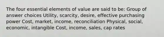 The four essential elements of value are said to be: Group of answer choices Utility, scarcity, desire, effective purchasing power Cost, market, income, reconciliation Physical, social, economic, intangible Cost, income, sales, cap rates