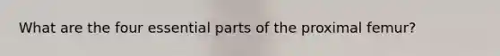 What are the four essential parts of the proximal femur?