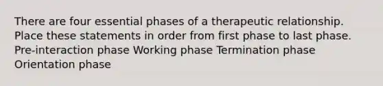 There are four essential phases of a therapeutic relationship. Place these statements in order from first phase to last phase. Pre-interaction phase Working phase Termination phase Orientation phase