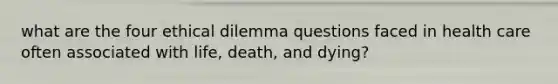 what are the four ethical dilemma questions faced in health care often associated with life, death, and dying?