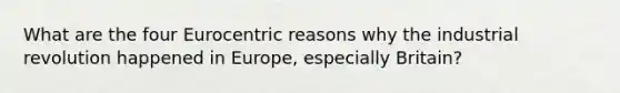 What are the four Eurocentric reasons why the industrial revolution happened in Europe, especially Britain?