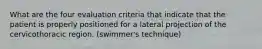 What are the four evaluation criteria that indicate that the patient is properly positioned for a lateral projection of the cervicothoracic region. (swimmer's technique)