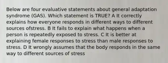 Below are four evaluative statements about general adaptation syndrome (GAS). Which statement is TRUE? A It correctly explains how everyone responds in different ways to different sources ofstress. B It fails to explain what happens when a person is repeatedly exposed to stress. C It is better at explaining female responses to stress than male responses to stress. D It wrongly assumes that the body responds in the same way to different sources of stress