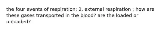 the four events of respiration: 2. external respiration : how are these gases transported in the blood? are the loaded or unloaded?