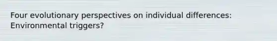 Four evolutionary perspectives on individual differences: Environmental triggers?