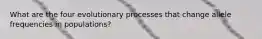 What are the four evolutionary processes that change allele frequencies in populations?