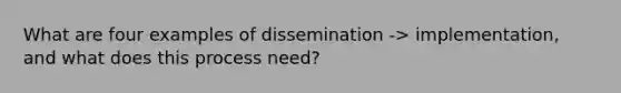 What are four examples of dissemination -> implementation, and what does this process need?