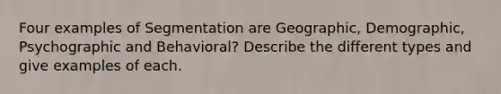 Four examples of Segmentation are Geographic, Demographic, Psychographic and Behavioral? Describe the different types and give examples of each.