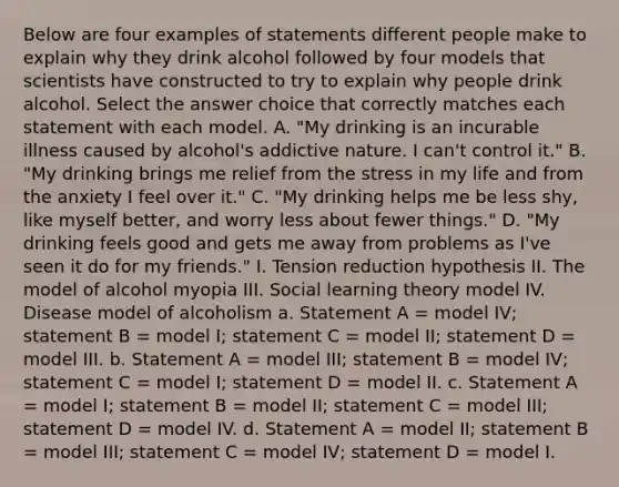 Below are four examples of statements different people make to explain why they drink alcohol followed by four models that scientists have constructed to try to explain why people drink alcohol. Select the answer choice that correctly matches each statement with each model. A. "My drinking is an incurable illness caused by alcohol's addictive nature. I can't control it." B. "My drinking brings me relief from the stress in my life and from the anxiety I feel over it." C. "My drinking helps me be less shy, like myself better, and worry less about fewer things." D. "My drinking feels good and gets me away from problems as I've seen it do for my friends." I. Tension reduction hypothesis II. The model of alcohol myopia III. Social learning theory model IV. Disease model of alcoholism a. Statement A = model IV; statement B = model I; statement C = model II; statement D = model III. b. Statement A = model III; statement B = model IV; statement C = model I; statement D = model II. c. Statement A = model I; statement B = model II; statement C = model III; statement D = model IV. d. Statement A = model II; statement B = model III; statement C = model IV; statement D = model I.