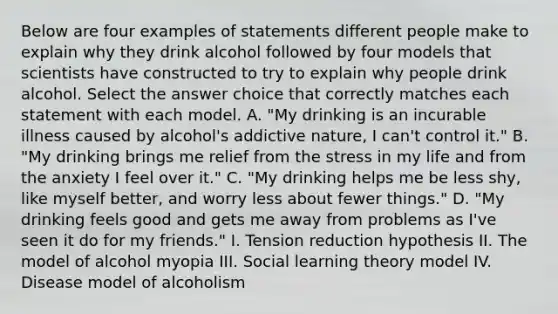 Below are four examples of statements different people make to explain why they drink alcohol followed by four models that scientists have constructed to try to explain why people drink alcohol. Select the answer choice that correctly matches each statement with each model. A. "My drinking is an incurable illness caused by alcohol's addictive nature, I can't control it." B. "My drinking brings me relief from the stress in my life and from the anxiety I feel over it." C. "My drinking helps me be less shy, like myself better, and worry less about fewer things." D. "My drinking feels good and gets me away from problems as I've seen it do for my friends." I. Tension reduction hypothesis II. The model of alcohol myopia III. Social learning theory model IV. Disease model of alcoholism