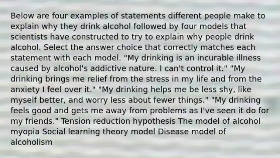 Below are four examples of statements different people make to explain why they drink alcohol followed by four models that scientists have constructed to try to explain why people drink alcohol. Select the answer choice that correctly matches each statement with each model. "My drinking is an incurable illness caused by alcohol's addictive nature. I can't control it." "My drinking brings me relief from the stress in my life and from the anxiety I feel over it." "My drinking helps me be less shy, like myself better, and worry less about fewer things." "My drinking feels good and gets me away from problems as I've seen it do for my friends." Tension reduction hypothesis The model of alcohol myopia Social learning theory model Disease model of alcoholism