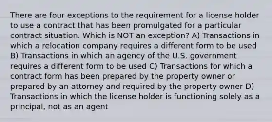 There are four exceptions to the requirement for a license holder to use a contract that has been promulgated for a particular contract situation. Which is NOT an exception? A) Transactions in which a relocation company requires a different form to be used B) Transactions in which an agency of the U.S. government requires a different form to be used C) Transactions for which a contract form has been prepared by the property owner or prepared by an attorney and required by the property owner D) Transactions in which the license holder is functioning solely as a principal, not as an agent