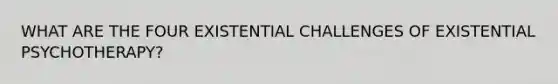 WHAT ARE THE FOUR EXISTENTIAL CHALLENGES OF EXISTENTIAL PSYCHOTHERAPY?