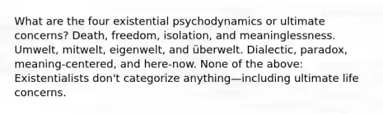 What are the four existential psychodynamics or ultimate concerns? Death, freedom, isolation, and meaninglessness. Umwelt, mitwelt, eigenwelt, and überwelt. Dialectic, paradox, meaning-centered, and here-now. None of the above: Existentialists don't categorize anything—including ultimate life concerns.