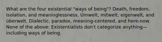 What are the four existential "ways of being"? Death, freedom, isolation, and meaninglessness. Umwelt, mitwelt, eigenwelt, and überwelt. Dialectic, paradox, meaning-centered, and here-now. None of the above: Existentialists don't categorize anything—including ways of being.