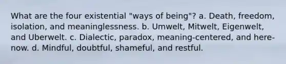 What are the four existential "ways of being"? a. Death, freedom, isolation, and meaninglessness. b. Umwelt, Mitwelt, Eigenwelt, and Uberwelt. c. Dialectic, paradox, meaning-centered, and here-now. d. Mindful, doubtful, shameful, and restful.