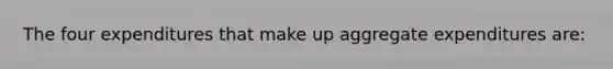 The four expenditures that make up aggregate expenditures are: