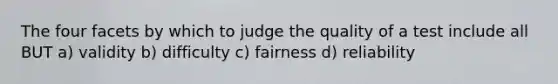 The four facets by which to judge the quality of a test include all BUT a) validity b) difficulty c) fairness d) reliability