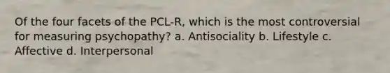 Of the four facets of the PCL-R, which is the most controversial for measuring psychopathy? a. Antisociality b. Lifestyle c. Affective d. Interpersonal