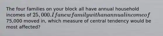 The four families on your block all have annual household incomes of 25,000. If a new family with an annual income of75,000 moved in, which measure of central tendency would be most affected?