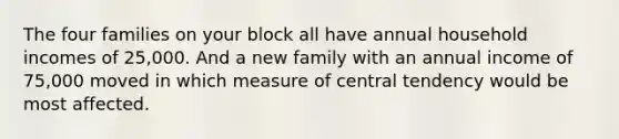 The four families on your block all have annual household incomes of 25,000. And a new family with an annual income of 75,000 moved in which measure of central tendency would be most affected.