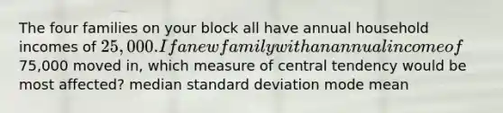 The four families on your block all have annual household incomes of 25,000. If a new family with an annual income of75,000 moved in, which measure of central tendency would be most affected? median <a href='https://www.questionai.com/knowledge/kqGUr1Cldy-standard-deviation' class='anchor-knowledge'>standard deviation</a> mode mean